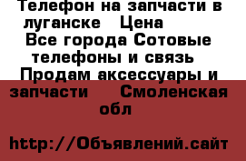 Телефон на запчасти в луганске › Цена ­ 300 - Все города Сотовые телефоны и связь » Продам аксессуары и запчасти   . Смоленская обл.